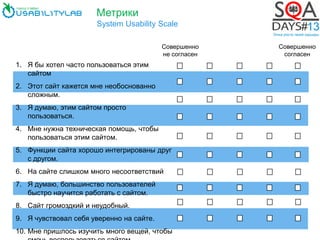Метрики
System Usability Scale
Совершенно
не согласен
1. Я бы хотел часто пользоваться этим
сайтом
2. Этот сайт кажется мне необоснованно
сложным.
3. Я думаю, этим сайтом просто
пользоваться.
4. Мне нужна техническая помощь, чтобы
пользоваться этим сайтом.
5. Функции сайта хорошо интегрированы друг
с другом.
6. На сайте слишком много несоответствий
7. Я думаю, большинство пользователей
быстро научится работать с сайтом.
8. Сайт громоздкий и неудобный.
9. Я чувствовал себя уверенно на сайте.
10. Мне пришлось изучить много вещей, чтобы
Совершенно
согласен
 