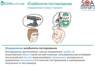 Юзабилити-тестирование
Определение и смысл термина
Определение юзабилити-тестирования
Исследование, выполняемое с целью определения, удобен ли
искусственный объект (такой как веб-страница, пользовательский интерфейс
или устройство) для его предполагаемого применения, основанное на
привлечении пользователей в качестве тестировщиков и суммировании
полученных от них выводов.
 