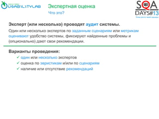Экспертная оценка
Что это?
Эксперт (или несколько) проводят аудит системы.
Один или несколько экспертов по заданным сценариям или метрикам
оценивают удобство системы, фиксируют найденные проблемы и
(опционально) дают свои рекомендации.
Варианты проведения:
 один или несколько экспертов
 оценка по эвристикам и/или по сценариям
 наличие или отсутствие рекомендаций
 