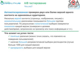 А/В тестирование
Что это?
Автоматизированная проверка двух или более версий одного
контента на одинаковых аудиториях.
Несколько версий контента (страницы, изображения, письма) с
незначительными различиями показываются большим группам
пользователей. По результатам статистической выборки измеряются
показатели каждой версии (конверсия в целевое
действие/время, затраченное на просмотр или поиск информации и т.п.).
Что влияет на успех теста:
 понятные различия (можно точно сказать, что повлияло на
поведение пользователей)
 наличие большой репрезентативной выборки респондентов (лучше
больше 1000 для каждой версии)
 однородность выборок для каждой версии
 