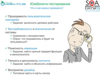 Юзабилити-тестирование
Что и как можно проверить?
 Проходимость пользовательских
сценариев
 Задание: выполнить целевое действие
 Востребованность и впечатления от
системы
 Сравнение с конкурентами
 Опрос: что понравилось и будет ли
пользоваться?
 Понятность навигации
 Задание: найти нужный предмет/функцию
в меню/каталоге
 Полноту и доступность контента
 Задание: найти и объяснить информацию
 Восприятие дизайна
 Тепловые карты и карты саккад
 