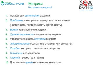 Метрики
Что можно померять?
1. Показатели выполнения заданий
2. Проблемы, с которыми столкнулись пользователи
(частотность, повторяемость, критичность)
3. Время на выполнение задания
4. Удовлетворенность выполнением задания
5. Удовлетворенность системой в целом
6. Эмоциональное восприятие системы или ее частей
7. Ошибки, которые пользователь допустил
8. Ожидания пользователя
9. Глубина просмотра страниц
10. Достижение целей на конверсионном пути
 