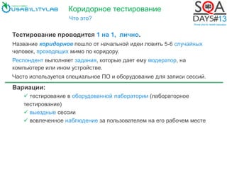Коридорное тестирование
Что это?
Тестирование проводится 1 на 1, лично.
Название коридорное пошло от начальной идеи ловить 5-6 случайных
человек, проходящих мимо по коридору.
Респондент выполняет задания, которые дает ему модератор, на
компьютере или ином устройстве.
Часто используется специальное ПО и оборудование для записи сессий.
Вариации:
 тестирование в оборудованной лаборатории (лабораторное
тестирование)
 выездные сессии
 вовлеченное наблюдение за пользователем на его рабочем месте
 