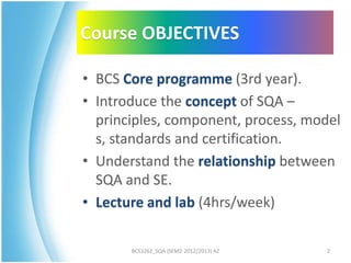 Course OBJECTIVES

• BCS Core programme (3rd year).
• Introduce the concept of SQA –
  principles, component, process, model
  s, standards and certification.
• Understand the relationship between
  SQA and SE.
• Lecture and lab (4hrs/week)

       BCS3262_SQA (SEM2-2012/2013) AZ   2
 