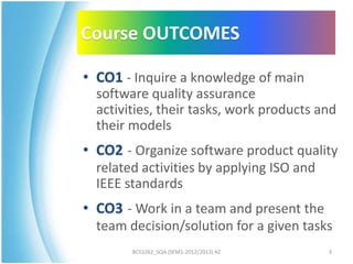 Course OUTCOMES

• CO1 - Inquire a knowledge of main
  software quality assurance
  activities, their tasks, work products and
  their models
• CO2 - Organize software product quality
  related activities by applying ISO and
  IEEE standards
• CO3 - Work in a team and present the
  team decision/solution for a given tasks
        BCS3262_SQA (SEM1-2012/2013) AZ    3
 