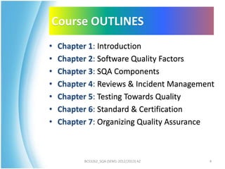 Course OUTLINES
•   Chapter 1: Introduction
•   Chapter 2: Software Quality Factors
•   Chapter 3: SQA Components
•   Chapter 4: Reviews & Incident Management
•   Chapter 5: Testing Towards Quality
•   Chapter 6: Standard & Certification
•   Chapter 7: Organizing Quality Assurance



          BCS3262_SQA (SEM1-2012/2013) AZ   4
 