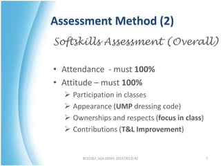 Assessment Method (2)
Softskills Assessment (Overall)

• Attendance - must 100%
• Attitude – must 100%
   Participation in classes
   Appearance (UMP dressing code)
   Ownerships and respects (focus in class)
   Contributions (T&L Improvement)


       BCS3262_SQA (SEM1-2012/2013) AZ         7
 