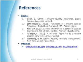 References
• Books:
   1.   Galin, D. (2004). Software Quality Assurance. Essex:
        Pearson Education Limited.
   2.   Schulmeyer,G. (2008). Handbook of Software Quality
        Assurance, 4th Edition. Norwood: MA : Artech House.
   3.   Kan, S.H. (2002). Metrics and Models in Software Quality
        Engineering 2nd Edition. Boston: Pearson Education Inc.
   4.   O'Regan,G (2002). A Practical Approach to Software
        Quality. New York: Springer Verlag.
   5.   Weinberg, G. M. (1997). Quality Software Management.
        New York: Dorset House Pub.
• Internet:
       www.qaforums.com, www.rbs-us.com, www.mstb.com




              BCS3262_SQA (SEM1-2012/2013) AZ               8
 