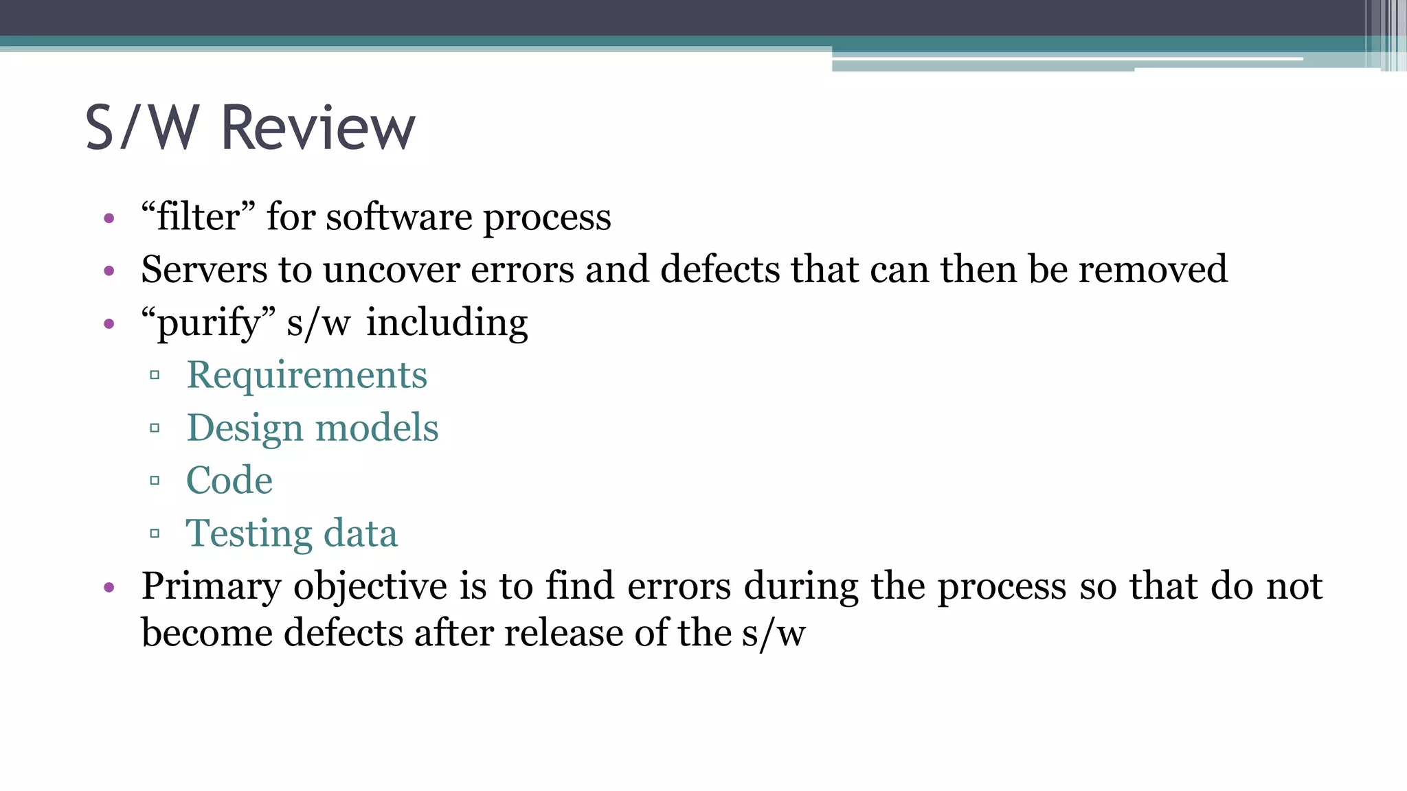 S/W Review
• “filter” for software process
• Servers to uncover errors and defects that can then be removed
• “purify” s/w including
▫ Requirements
▫ Design models
▫ Code
▫ Testing data
• Primary objective is to find errors during the process so that do not
become defects after release of the s/w
 