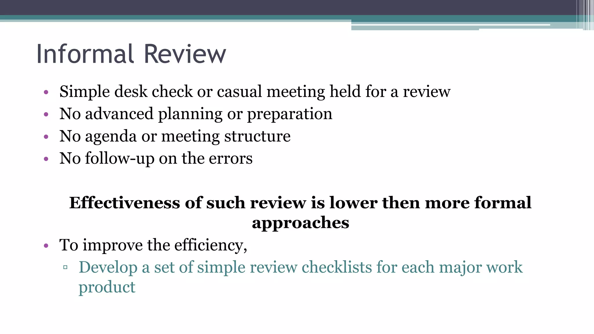 Informal Review
• Simple desk check or casual meeting held for a review
• No advanced planning or preparation
• No agenda or meeting structure
• No follow-up on the errors
Effectiveness of such review is lower then more formal
approaches
• To improve the efficiency,
▫ Develop a set of simple review checklists for each major work
product
 
