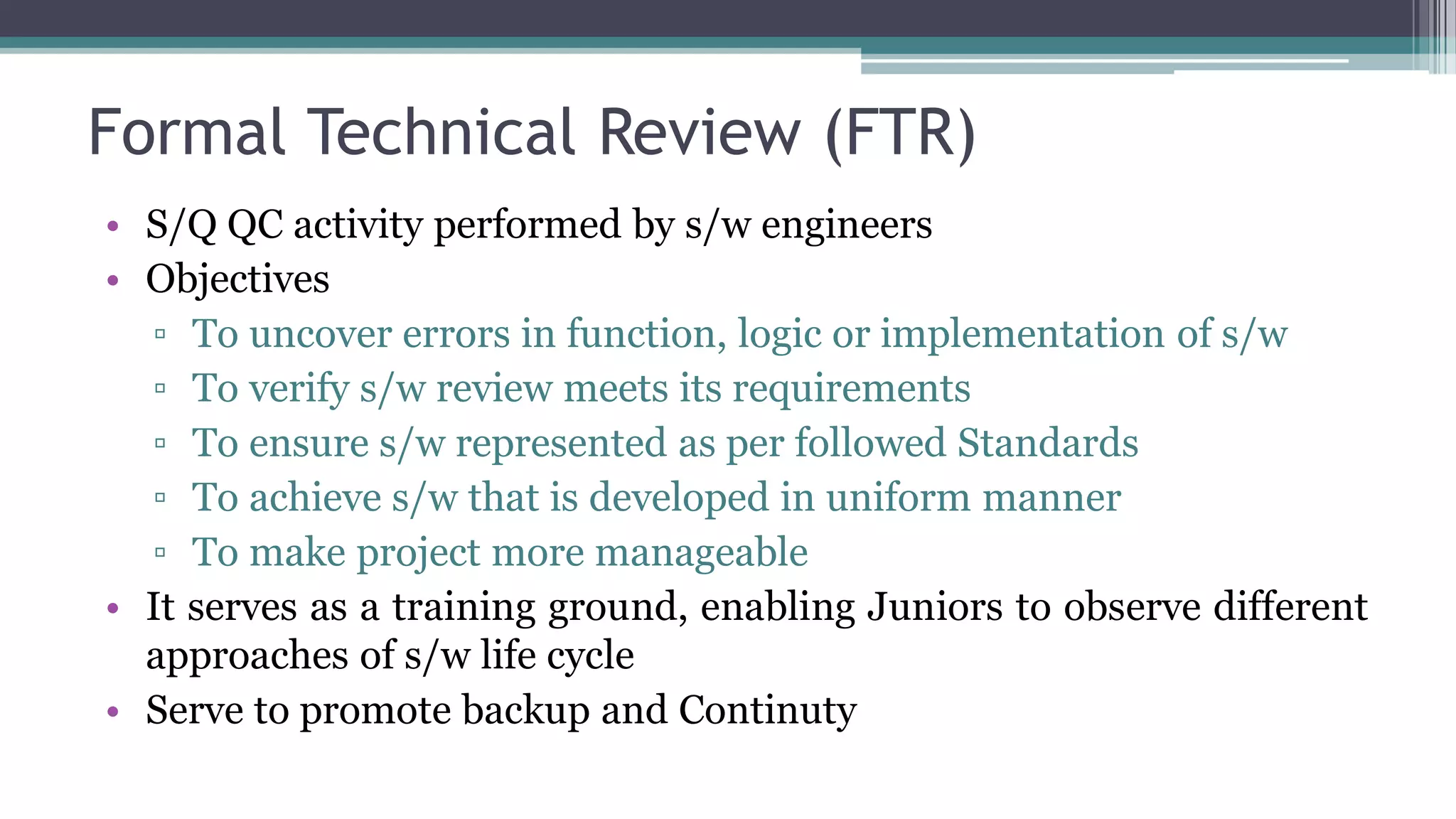 Formal Technical Review (FTR)
• S/Q QC activity performed by s/w engineers
• Objectives
▫ To uncover errors in function, logic or implementation of s/w
▫ To verify s/w review meets its requirements
▫ To ensure s/w represented as per followed Standards
▫ To achieve s/w that is developed in uniform manner
▫ To make project more manageable
• It serves as a training ground, enabling Juniors to observe different
approaches of s/w life cycle
• Serve to promote backup and Continuty
 