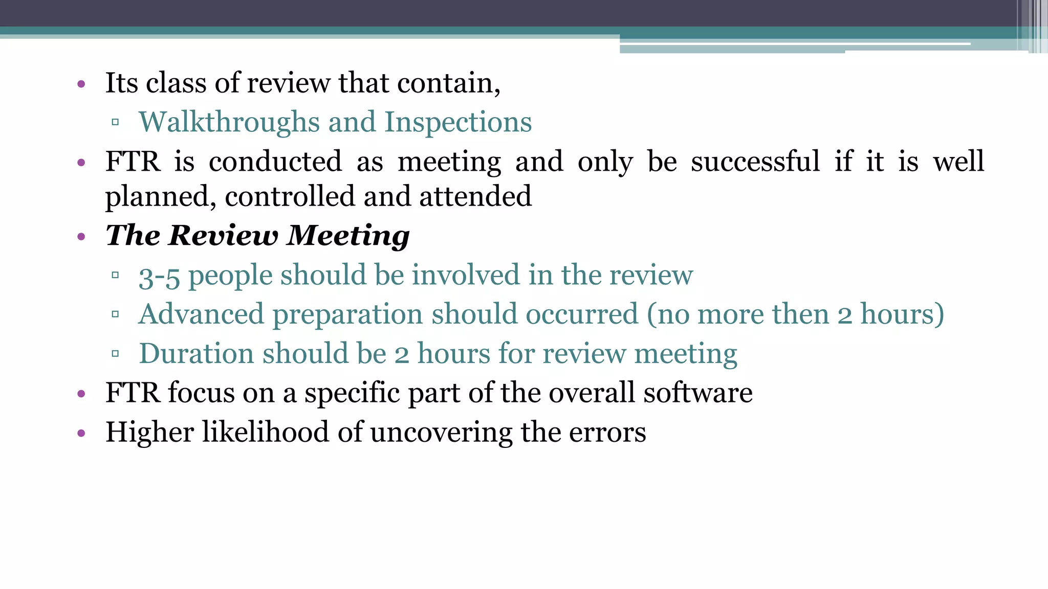 • Its class of review that contain,
▫ Walkthroughs and Inspections
• FTR is conducted as meeting and only be successful if it is well
planned, controlled and attended
• The Review Meeting
▫ 3-5 people should be involved in the review
▫ Advanced preparation should occurred (no more then 2 hours)
▫ Duration should be 2 hours for review meeting
• FTR focus on a specific part of the overall software
• Higher likelihood of uncovering the errors
 