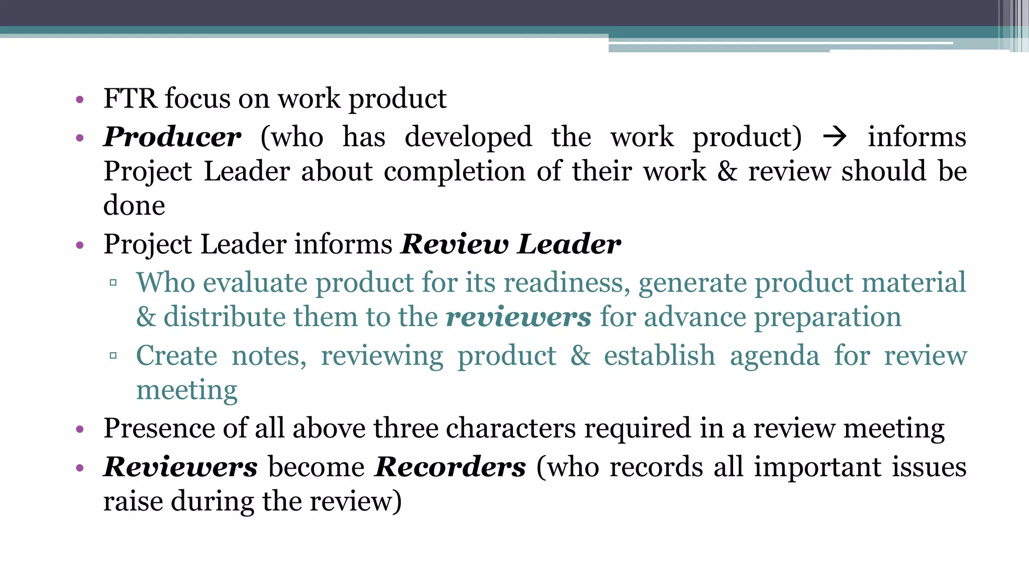 • FTR focus on work product
• Producer (who has developed the work product)  informs
Project Leader about completion of their work & review should be
done
• Project Leader informs Review Leader
▫ Who evaluate product for its readiness, generate product material
& distribute them to the reviewers for advance preparation
▫ Create notes, reviewing product & establish agenda for review
meeting
• Presence of all above three characters required in a review meeting
• Reviewers become Recorders (who records all important issues
raise during the review)
 