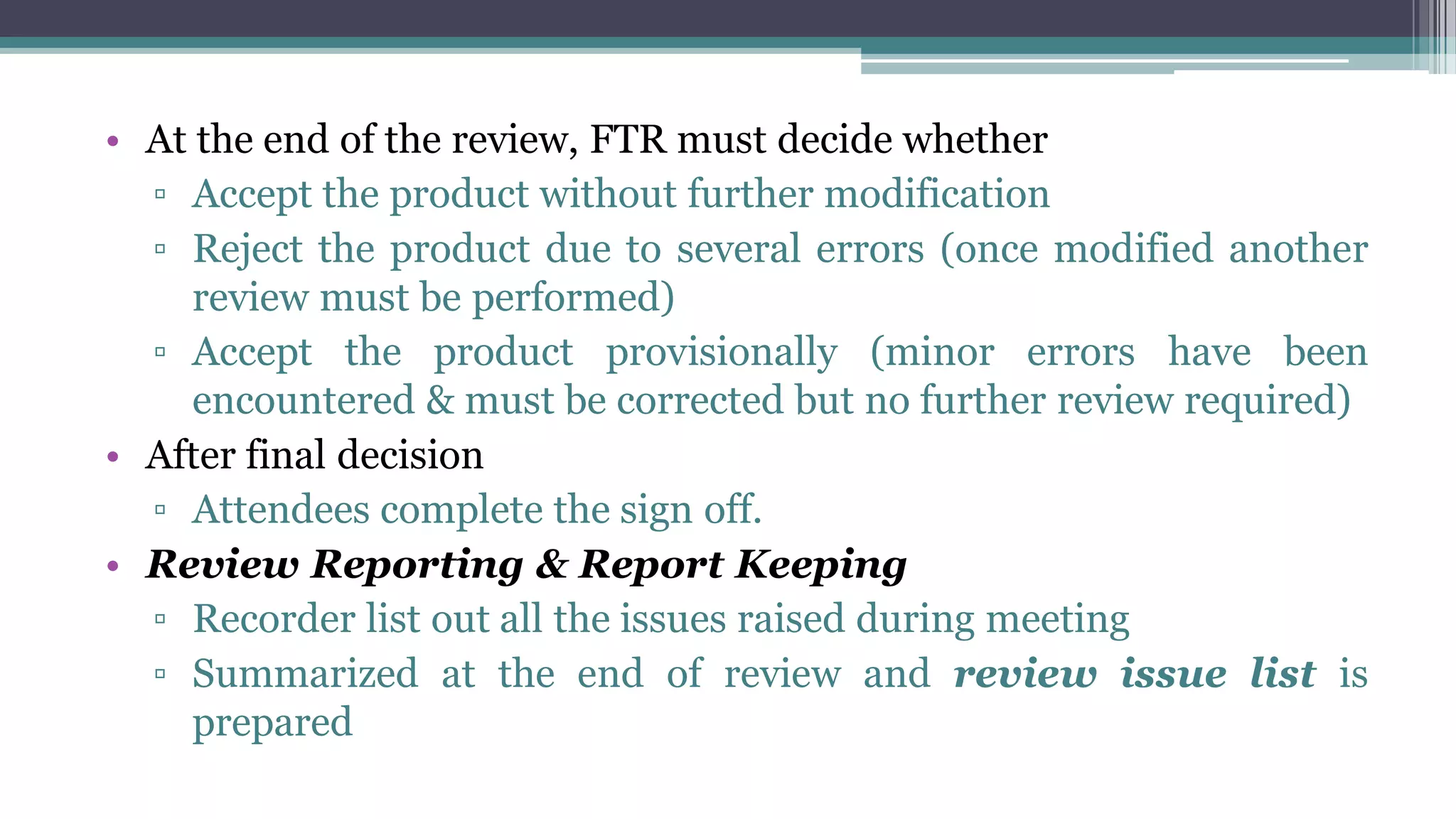 • At the end of the review, FTR must decide whether
▫ Accept the product without further modification
▫ Reject the product due to several errors (once modified another
review must be performed)
▫ Accept the product provisionally (minor errors have been
encountered & must be corrected but no further review required)
• After final decision
▫ Attendees complete the sign off.
• Review Reporting & Report Keeping
▫ Recorder list out all the issues raised during meeting
▫ Summarized at the end of review and review issue list is
prepared
 