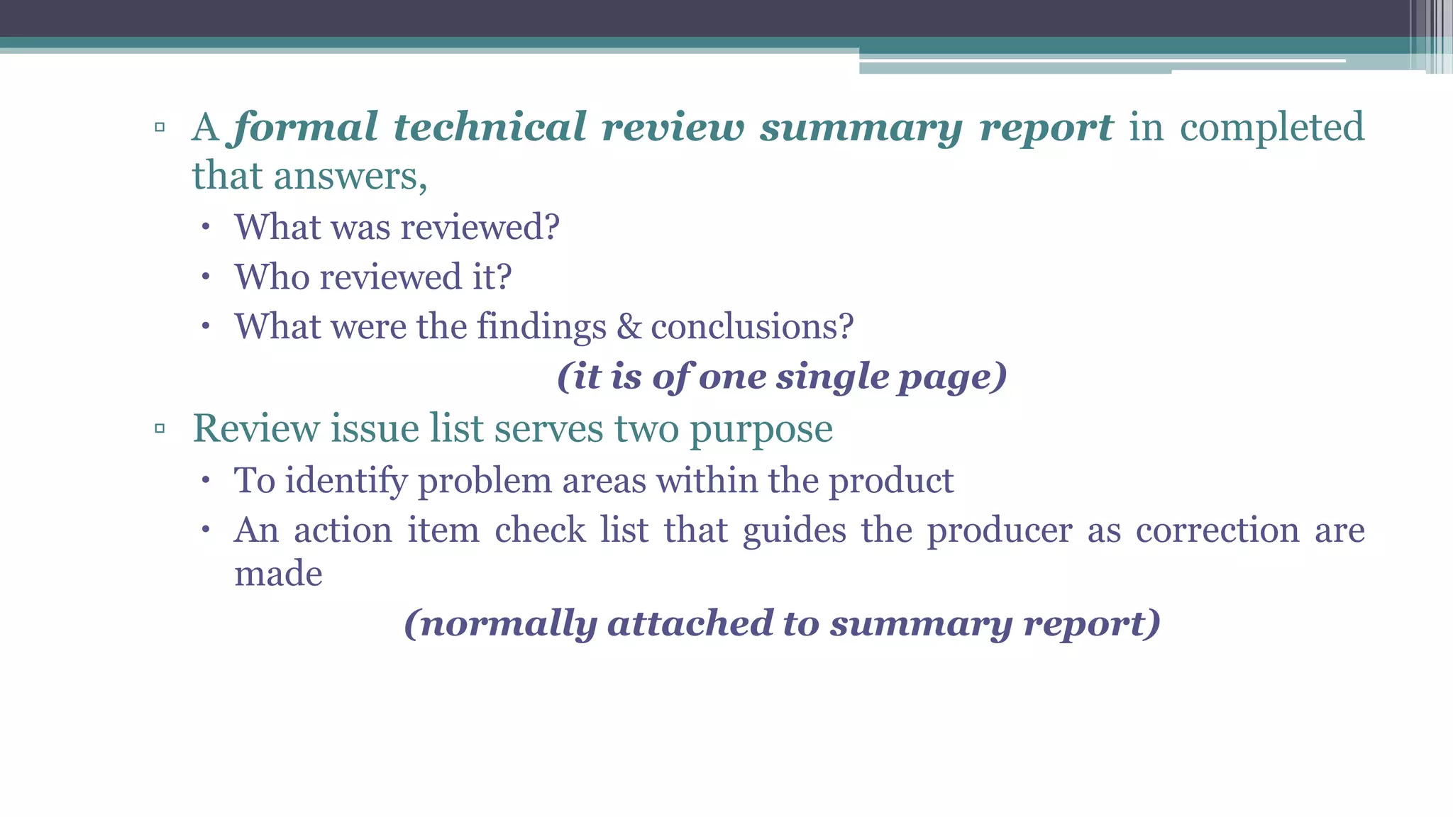 ▫ A formal technical review summary report in completed
that answers,
 What was reviewed?
 Who reviewed it?
 What were the findings & conclusions?
(it is of one single page)
▫ Review issue list serves two purpose
 To identify problem areas within the product
 An action item check list that guides the producer as correction are
made
(normally attached to summary report)
 