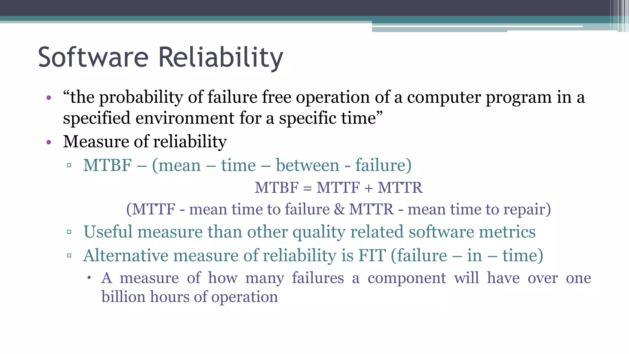 Software Reliability
• “the probability of failure free operation of a computer program in a
specified environment for a specific time”
• Measure of reliability
▫ MTBF – (mean – time – between - failure)
MTBF = MTTF + MTTR
(MTTF - mean time to failure & MTTR - mean time to repair)
▫ Useful measure than other quality related software metrics
▫ Alternative measure of reliability is FIT (failure – in – time)
 A measure of how many failures a component will have over one
billion hours of operation
 