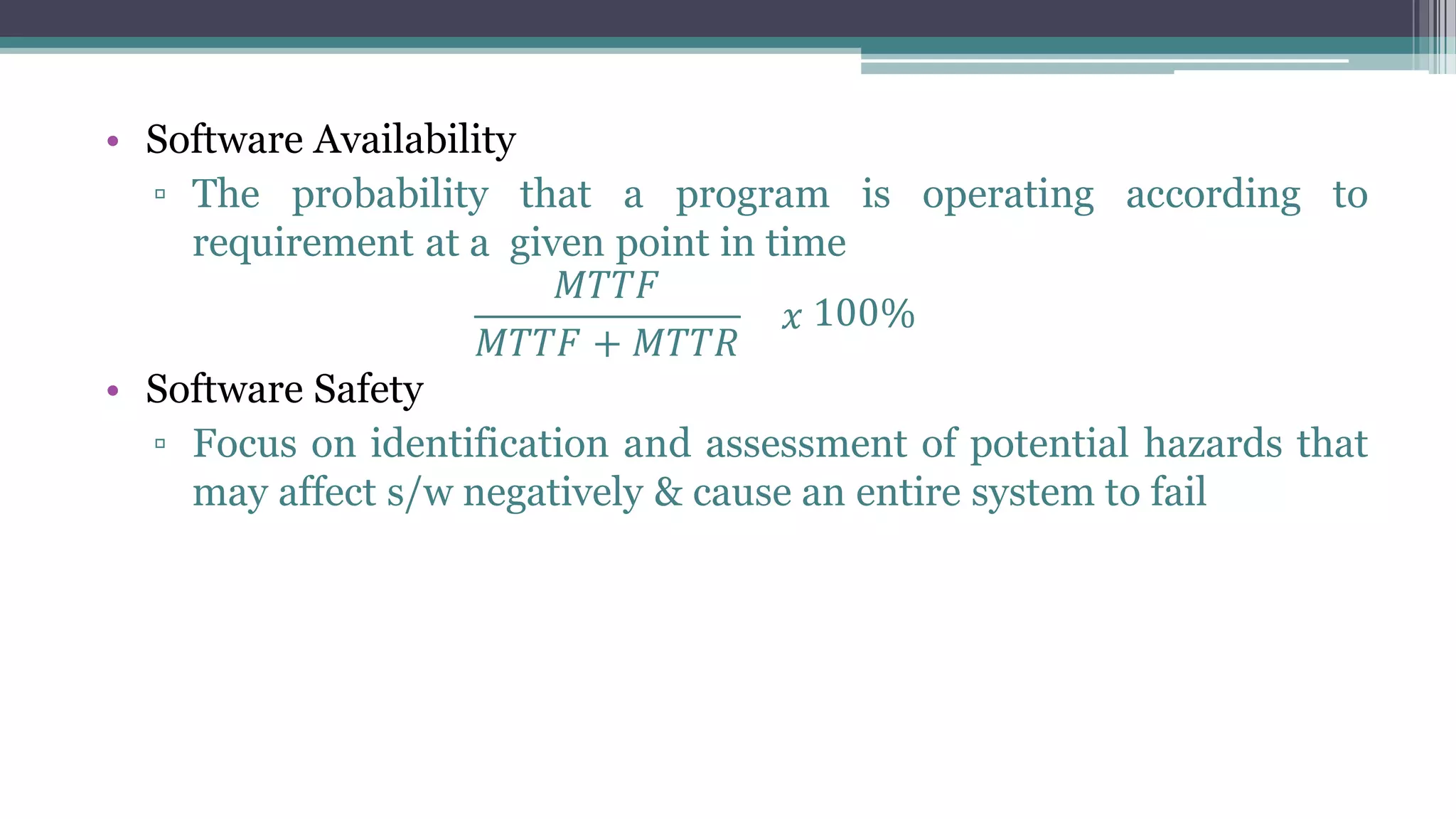 • Software Availability
▫ The probability that a program is operating according to
requirement at a given point in time
𝑀𝑇𝑇𝐹
𝑀𝑇𝑇𝐹 + 𝑀𝑇𝑇𝑅
𝑥 100%
• Software Safety
▫ Focus on identification and assessment of potential hazards that
may affect s/w negatively & cause an entire system to fail
 