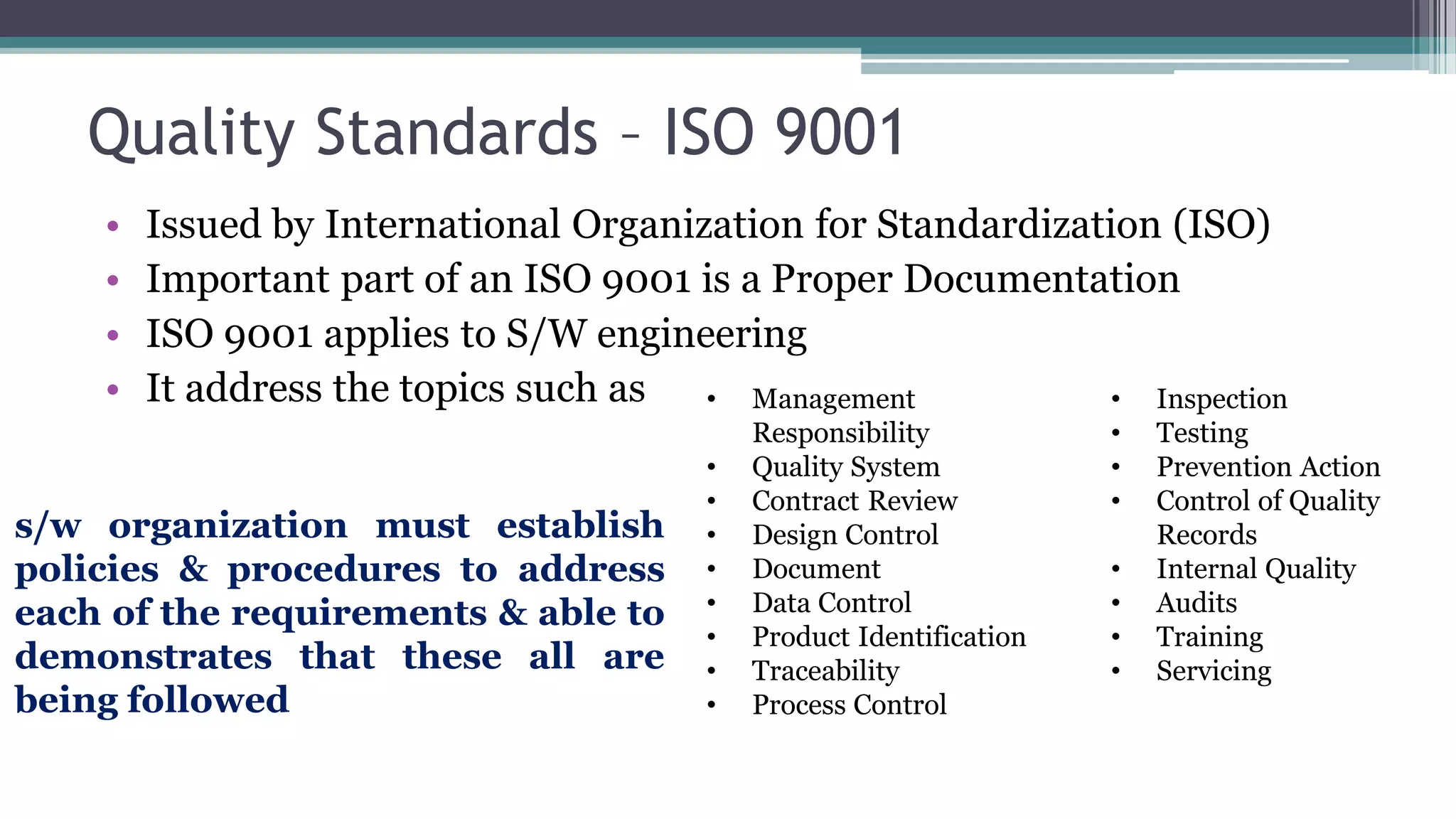 Quality Standards – ISO 9001
• Issued by International Organization for Standardization (ISO)
• Important part of an ISO 9001 is a Proper Documentation
• ISO 9001 applies to S/W engineering
• It address the topics such as • Management
Responsibility
• Quality System
• Contract Review
• Design Control
• Document
• Data Control
• Product Identification
• Traceability
• Process Control
• Inspection
• Testing
• Prevention Action
• Control of Quality
Records
• Internal Quality
• Audits
• Training
• Servicing
s/w organization must establish
policies & procedures to address
each of the requirements & able to
demonstrates that these all are
being followed
 