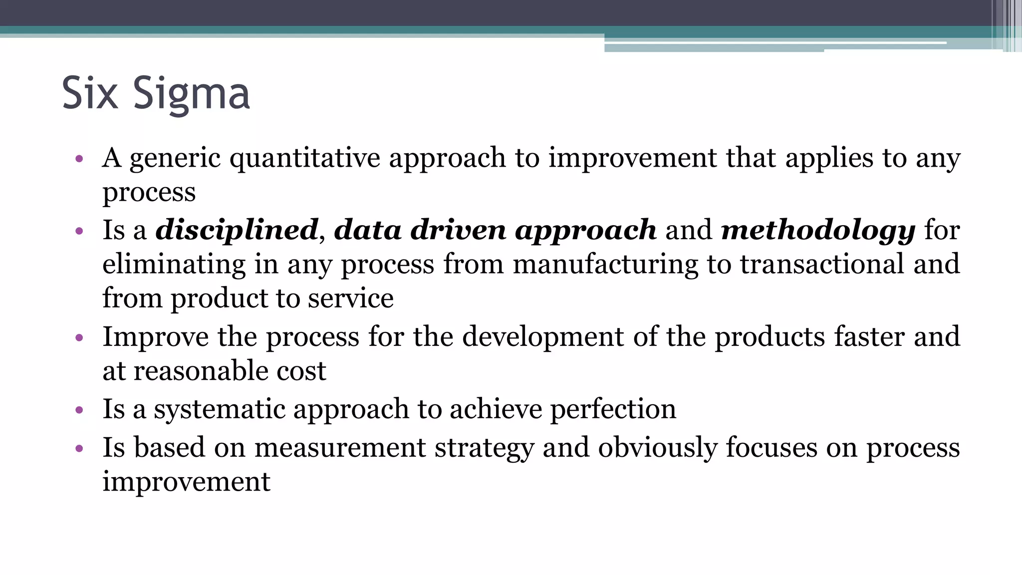 Six Sigma
• A generic quantitative approach to improvement that applies to any
process
• Is a disciplined, data driven approach and methodology for
eliminating in any process from manufacturing to transactional and
from product to service
• Improve the process for the development of the products faster and
at reasonable cost
• Is a systematic approach to achieve perfection
• Is based on measurement strategy and obviously focuses on process
improvement
 