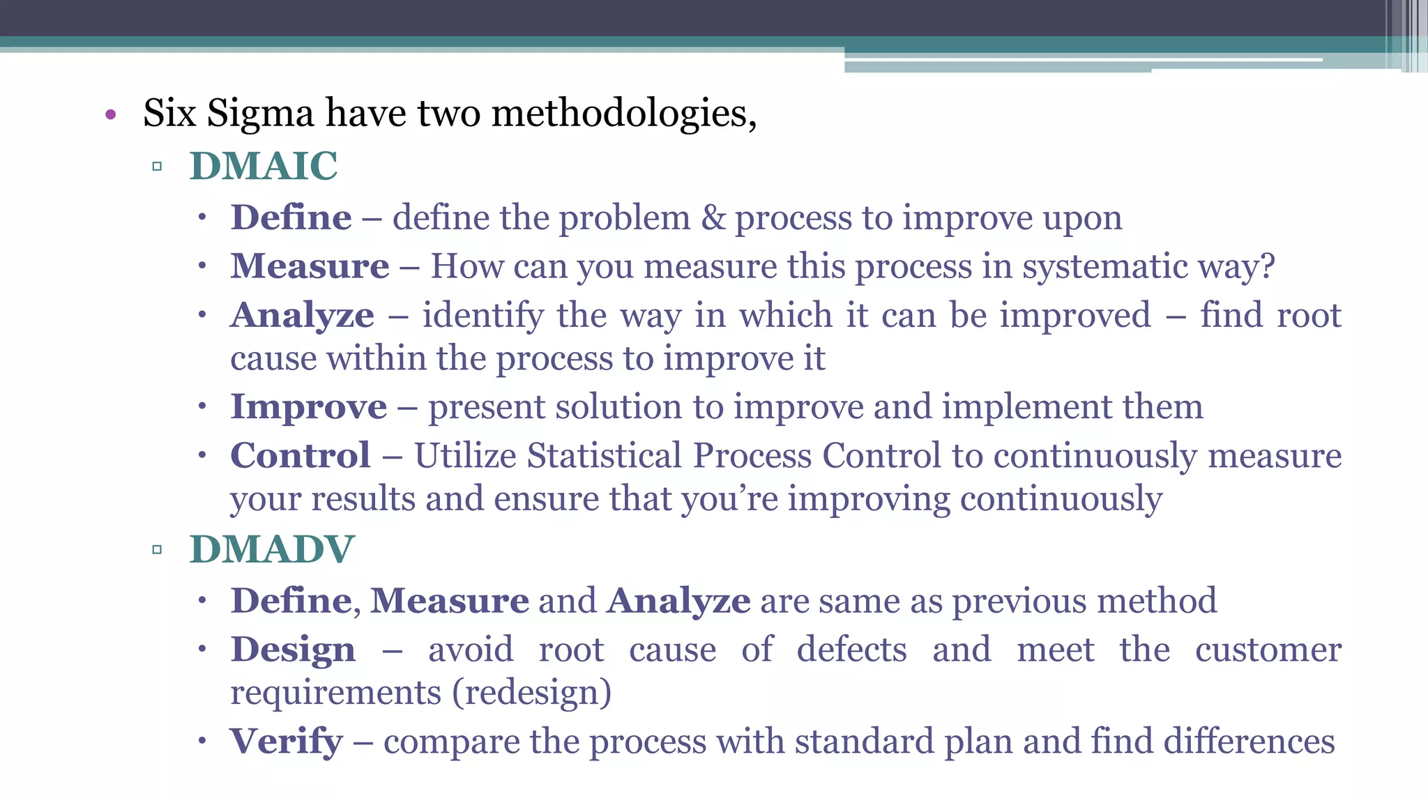 • Six Sigma have two methodologies,
▫ DMAIC
 Define – define the problem & process to improve upon
 Measure – How can you measure this process in systematic way?
 Analyze – identify the way in which it can be improved – find root
cause within the process to improve it
 Improve – present solution to improve and implement them
 Control – Utilize Statistical Process Control to continuously measure
your results and ensure that you’re improving continuously
▫ DMADV
 Define, Measure and Analyze are same as previous method
 Design – avoid root cause of defects and meet the customer
requirements (redesign)
 Verify – compare the process with standard plan and find differences
 