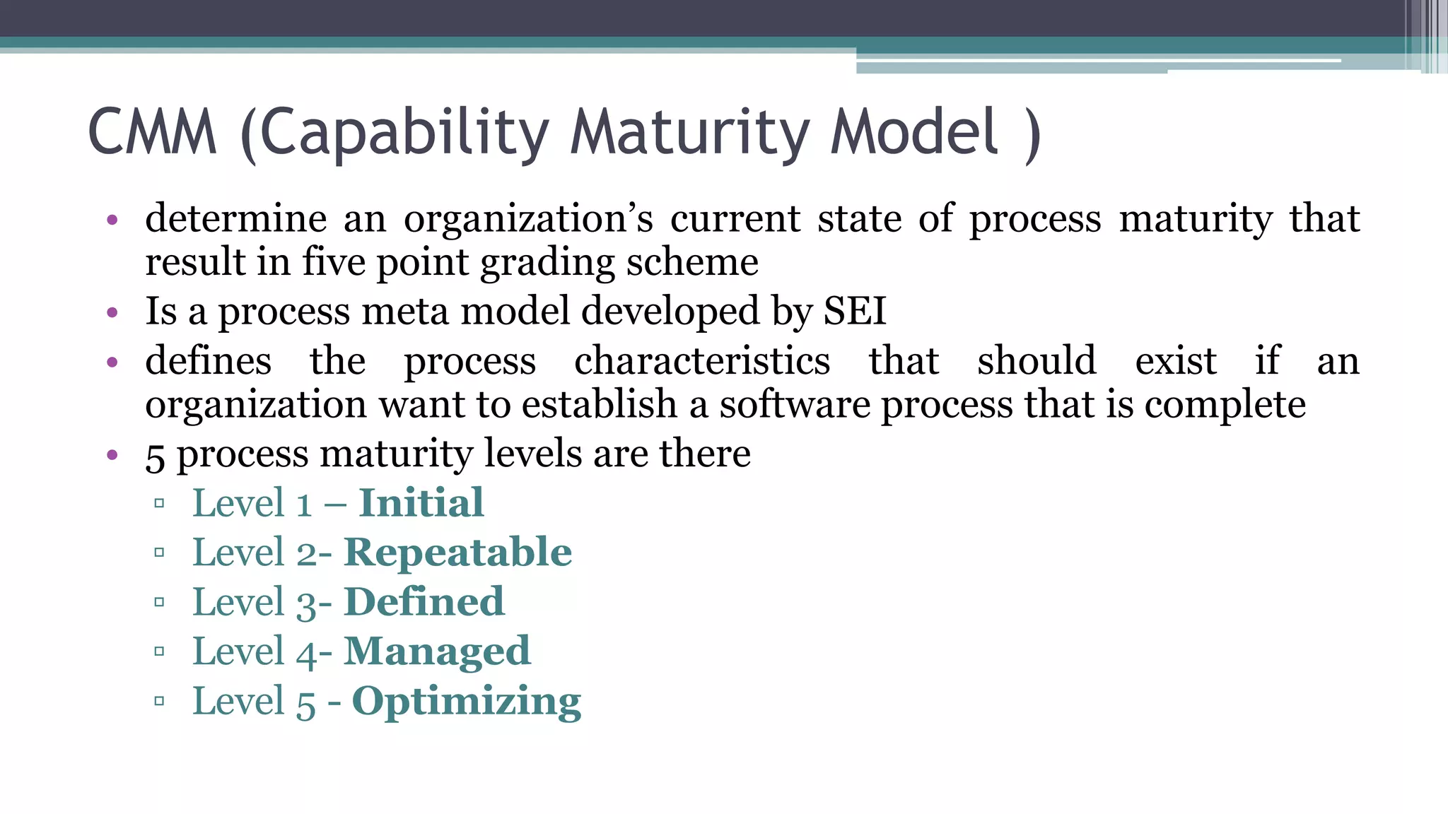 CMM (Capability Maturity Model )
• determine an organization’s current state of process maturity that
result in five point grading scheme
• Is a process meta model developed by SEI
• defines the process characteristics that should exist if an
organization want to establish a software process that is complete
• 5 process maturity levels are there
▫ Level 1 – Initial
▫ Level 2- Repeatable
▫ Level 3- Defined
▫ Level 4- Managed
▫ Level 5 - Optimizing
 