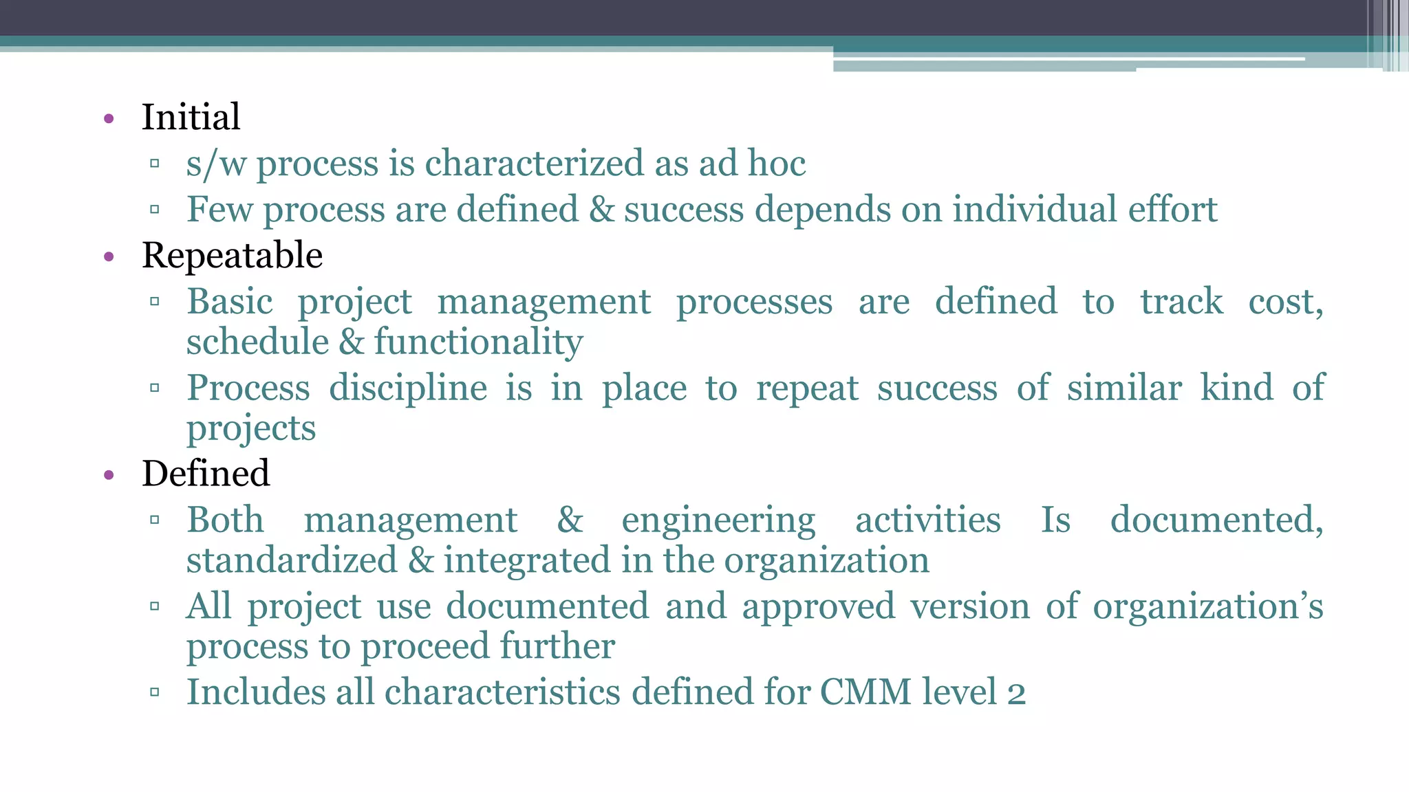 • Initial
▫ s/w process is characterized as ad hoc
▫ Few process are defined & success depends on individual effort
• Repeatable
▫ Basic project management processes are defined to track cost,
schedule & functionality
▫ Process discipline is in place to repeat success of similar kind of
projects
• Defined
▫ Both management & engineering activities Is documented,
standardized & integrated in the organization
▫ All project use documented and approved version of organization’s
process to proceed further
▫ Includes all characteristics defined for CMM level 2
 