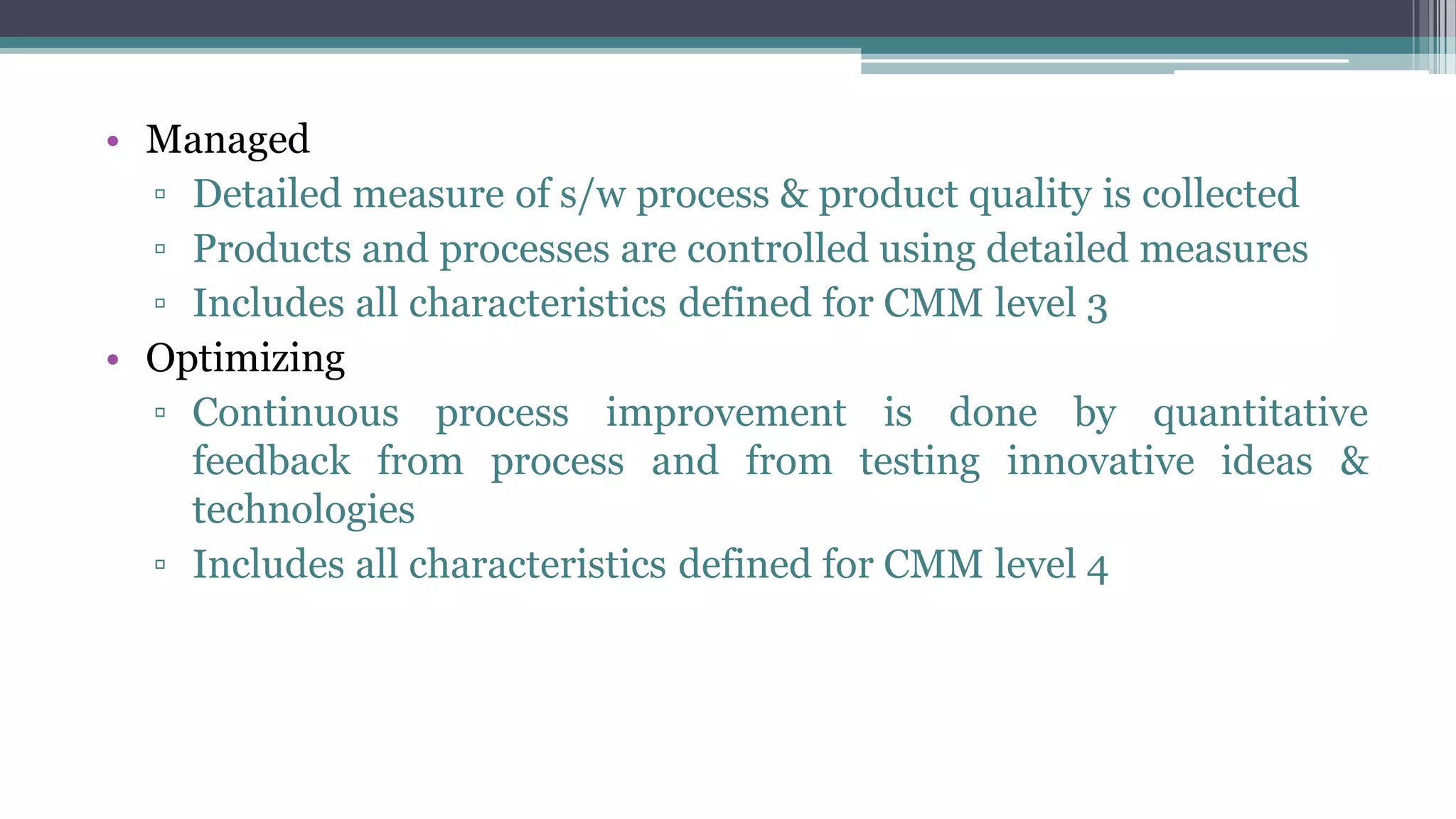 • Managed
▫ Detailed measure of s/w process & product quality is collected
▫ Products and processes are controlled using detailed measures
▫ Includes all characteristics defined for CMM level 3
• Optimizing
▫ Continuous process improvement is done by quantitative
feedback from process and from testing innovative ideas &
technologies
▫ Includes all characteristics defined for CMM level 4
 