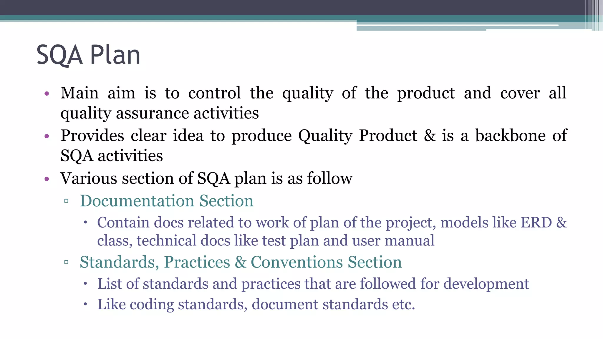 SQA Plan
• Main aim is to control the quality of the product and cover all
quality assurance activities
• Provides clear idea to produce Quality Product & is a backbone of
SQA activities
• Various section of SQA plan is as follow
▫ Documentation Section
 Contain docs related to work of plan of the project, models like ERD &
class, technical docs like test plan and user manual
▫ Standards, Practices & Conventions Section
 List of standards and practices that are followed for development
 Like coding standards, document standards etc.
 