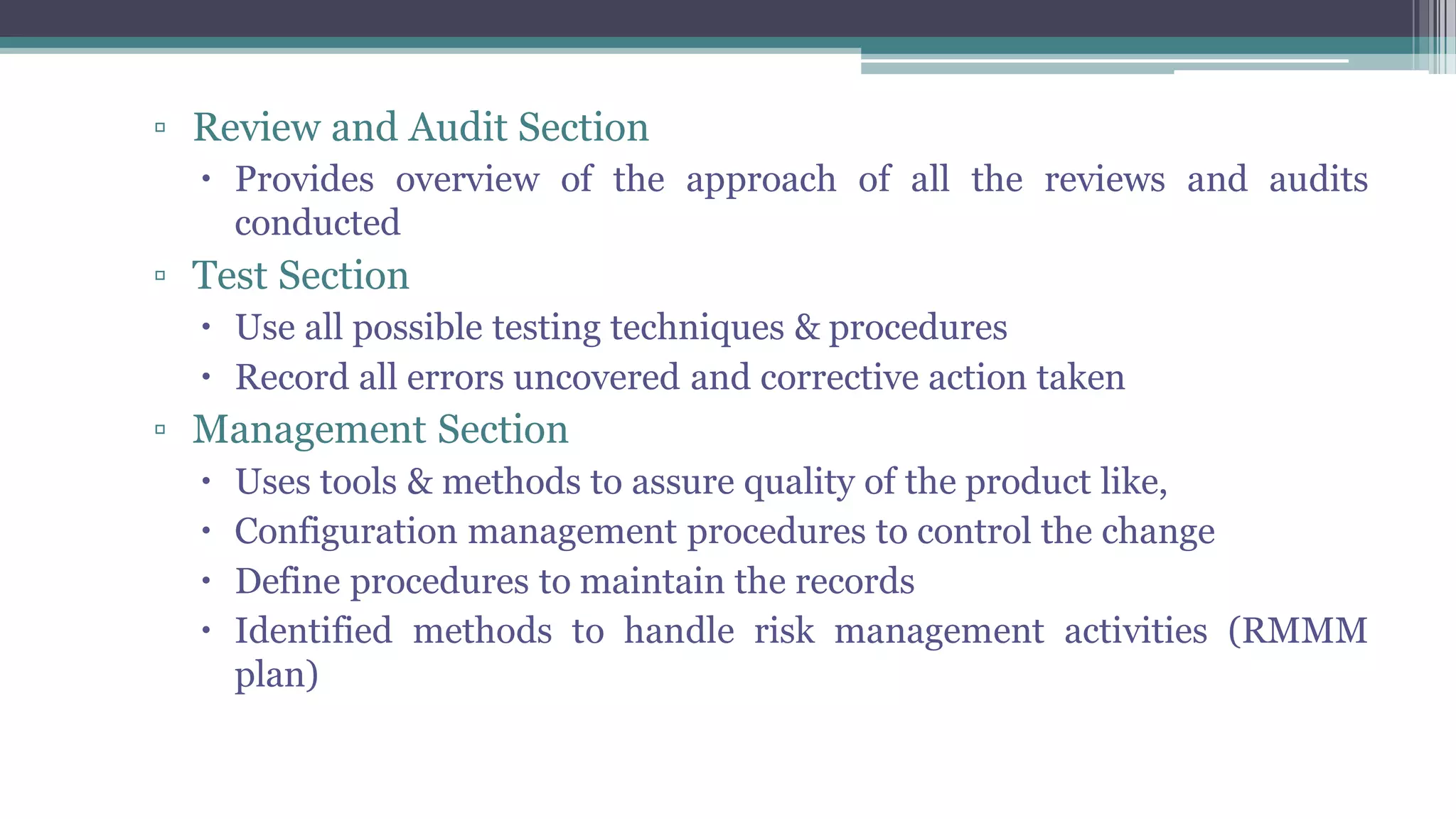 ▫ Review and Audit Section
 Provides overview of the approach of all the reviews and audits
conducted
▫ Test Section
 Use all possible testing techniques & procedures
 Record all errors uncovered and corrective action taken
▫ Management Section
 Uses tools & methods to assure quality of the product like,
 Configuration management procedures to control the change
 Define procedures to maintain the records
 Identified methods to handle risk management activities (RMMM
plan)
 