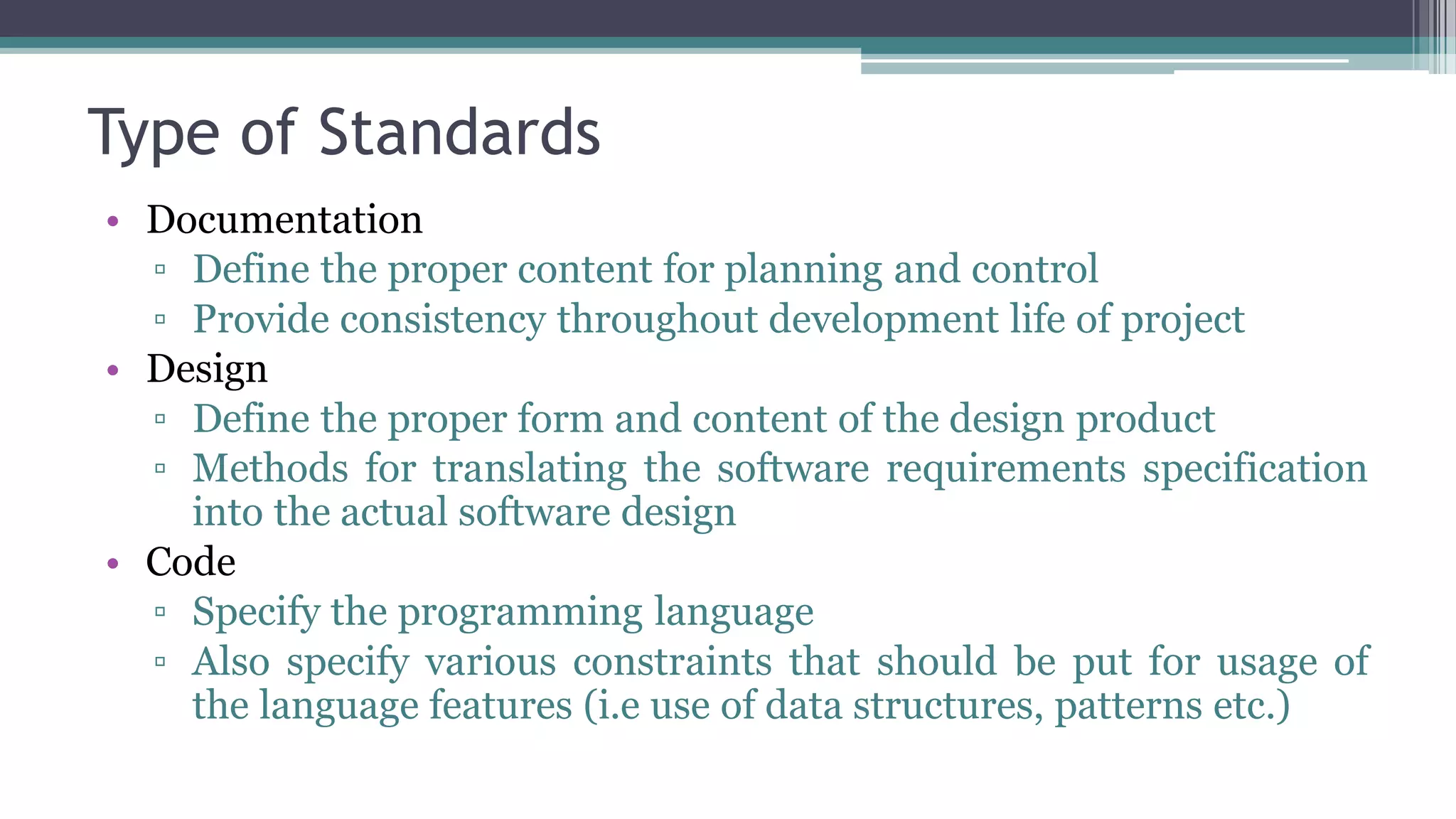 Type of Standards
• Documentation
▫ Define the proper content for planning and control
▫ Provide consistency throughout development life of project
• Design
▫ Define the proper form and content of the design product
▫ Methods for translating the software requirements specification
into the actual software design
• Code
▫ Specify the programming language
▫ Also specify various constraints that should be put for usage of
the language features (i.e use of data structures, patterns etc.)
 