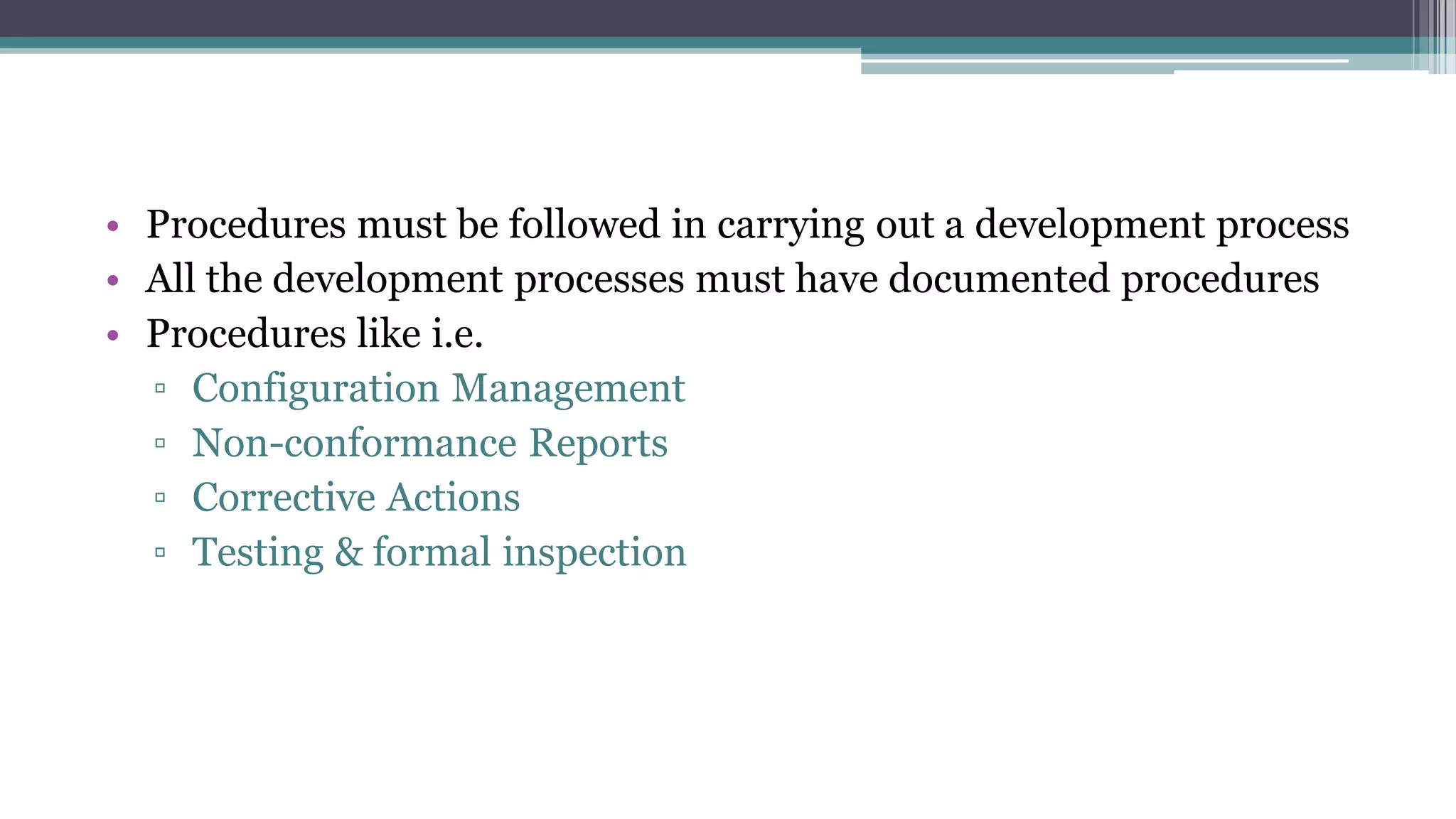 • Procedures must be followed in carrying out a development process
• All the development processes must have documented procedures
• Procedures like i.e.
▫ Configuration Management
▫ Non-conformance Reports
▫ Corrective Actions
▫ Testing & formal inspection
 
