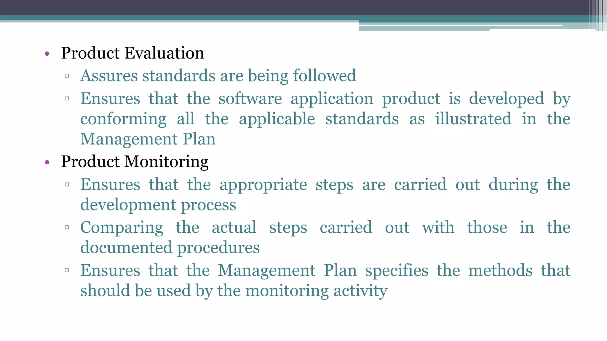 • Product Evaluation
▫ Assures standards are being followed
▫ Ensures that the software application product is developed by
conforming all the applicable standards as illustrated in the
Management Plan
• Product Monitoring
▫ Ensures that the appropriate steps are carried out during the
development process
▫ Comparing the actual steps carried out with those in the
documented procedures
▫ Ensures that the Management Plan specifies the methods that
should be used by the monitoring activity
 