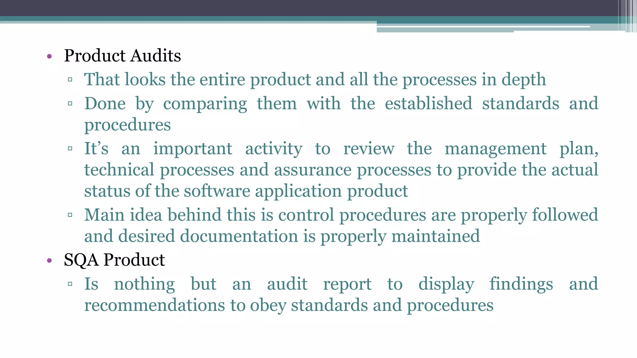 • Product Audits
▫ That looks the entire product and all the processes in depth
▫ Done by comparing them with the established standards and
procedures
▫ It’s an important activity to review the management plan,
technical processes and assurance processes to provide the actual
status of the software application product
▫ Main idea behind this is control procedures are properly followed
and desired documentation is properly maintained
• SQA Product
▫ Is nothing but an audit report to display findings and
recommendations to obey standards and procedures
 