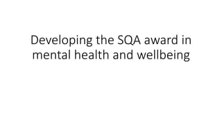 Developing the SQA award in
mental health and wellbeing
 