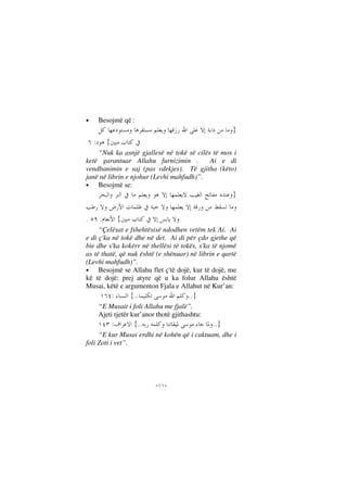 --
• Besojmë që :
}
{:
“Nuk ka asnjë gjallesë në tokë së cilës të mos i
ketë garantuar Allahu furnizimin . Ai e di
vendbanimin e saj (pas vdekjes). Të gjitha (këto)
janë në librin e njohur (Levhi mahfudh)”.
• Besojmë se:
}
{:.
“Çelësat e fshehtësisë ndodhen vetëm tek Ai. Ai
e di ç'ka në tokë dhe në det. Ai di për çdo gjethe që
bie dhe s'ka kokërr në thellësi të tokës, s'ka të njomë
as të thatë, që nuk është (e shënuar) në librin e qartë
(Levhi mahfudh)”.
• Besojmë se Allahu flet ç'të dojë, kur të dojë, me
kë të dojë: prej atyre që u ka folur Allahu është
Musai, këtë e argumenton Fjala e Allahut në Kur’an:
}....{:
“E Musait i foli Allahu me fjalë”.
Ajeti tjetër kur’anor thotë gjithashtu:
}....{:
“E kur Musai erdhi në kohën që i caktuam, dhe i
foli Zoti i vet”.
 