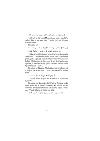--
}..{:
“Dhe Ne e thirrëm (Musain) nga ana e djathtë e
kodrës Tur, e afruam për t'i folur (për të dëgjuar
bisedën tonë)”.
• Besojmë se:
}
{:
“Sikur të gjithë drunjtë në tokë të jenë lapsa dhe
sikur detit t'i shtoheshin edhe shtatë dete (e të bëhen
që të gjitha ngjyrë), nuk do të (arrinin) të mbaronin
fjalët e Allahut (do të shteronin detet, do të mbaronin
lapsat e jo mrekullitë dhe fjalët e Zotit). Allahu është
Ngadhënjyesi, i Urti”.
• Besojmë se Fjalët e Allahut janë më të plotat, më
të drejtat, më të vërtetat..., këtë e vërteton Kur’ani që
thotë:
}..{:
“E kush mund të jetë më i vërtetë se Allahu në
thënie?”
• Besojmë se Kur’ani është Fjala e Zotit që ia ka
thënë Xhibrilit, e pastaj Xhibrili e ka zbritur atë në
zemrën e profetit Muhamed, sal-lallahu alejhi ve sel-
lem. Thotë Allahu në lidhje me këtë:
}..{:
 