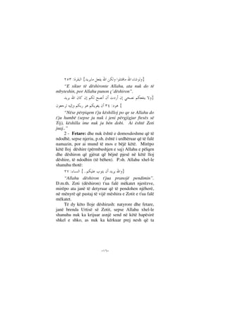--
}{:
“E sikur të dëshironte Allahu, ata nuk do të
mbyteshin, por Allahu punon ç`dëshiron”.
}
{:
“Nëse përpiqem t'ju këshilloj po qe se Allahu do
t'ju humbë (sepse ju nuk i jeni përgjigjur ftesës së
Tij), këshilla ime nuk ju bën dobi. Ai është Zoti
juaj..”
2 - Fetare: dhe nuk është e domosdoshme që të
ndodhë, sepse njeriu, p.sh. është i urdhëruar që të falë
namazin, por ai mund të mos e bëjë këtë. Mirëpo
këtë lloj dëshire (përmbushjen e saj) Allahu e pëlqen
dhe dëshiron që gjërat që bëjnë pjesë në këtë lloj
dëshire, të ndodhin (të bëhen). P.sh. Allahu xhel-le
shanuhu thotë:
}..{:
“Allahu dëshiron t'jua pranojë pendimin”.
D.m.th. Zoti (dëshiron) t'ua falë mëkatet njerëzve,
mirëpo ata janë të detyruar që të pendohen njëherë,
në mënyrë që pastaj të vijë mëshira e Zotit e t'ua falë
mëkatet.
Të dy këto lloje dëshirash: natyrore dhe fetare,
janë brenda Urtisë së Zotit, sepse Allahu xhel-le
shanuhu nuk ka krijuar asnjë send në këtë hapësirë
shkel e shko, as nuk ka kërkuar prej nesh që ta
 