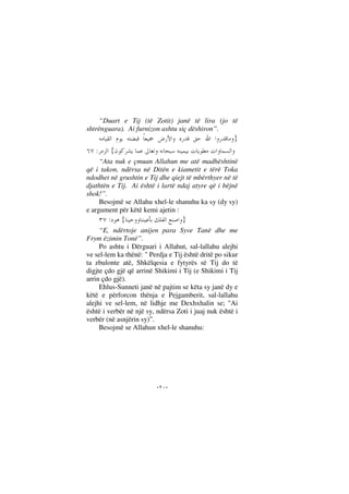 --
“Duart e Tij (të Zotit) janë të lira (jo të
shtrënguara). Ai furnizon ashtu siç dëshiron”.
}
{:
“Ata nuk e çmuan Allahun me atë madhështinë
që i takon, ndërsa në Ditën e kiametit e tërë Toka
ndodhet në grushtin e Tij dhe qiejt të mbërthyer në të
djathtën e Tij. Ai është i lartë ndaj atyre që i bëjnë
shok!”.
Besojmë se Allahu xhel-le shanuhu ka sy (dy sy)
e argument për këtë kemi ajetin :
}{:
“E, ndërtoje anijen para Syve Tanë dhe me
Frym ëzimin Tonë”.
Po ashtu i Dërguari i Allahut, sal-lallahu alejhi
ve sel-lem ka thënë: " Perdja e Tij është dritë po sikur
ta zbulonte atë, Shkëlqesia e fytyrës së Tij do të
digjte çdo gjë që arrinë Shikimi i Tij (e Shikimi i Tij
arrin çdo gjë).
Ehlus-Sunneti janë në pajtim se këta sy janë dy e
këtë e përforcon thënja e Pejgamberit, sal-lallahu
alejhi ve sel-lem, në lidhje me Dexhxhalin se; "Ai
është i verbër në një sy, ndërsa Zoti i juaj nuk është i
verbër (në asnjërin sy)”.
Besojmë se Allahun xhel-le shanuhu:
 