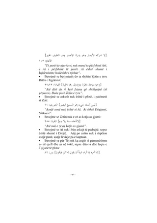 --
}{
:
"Të parët (e njerëzve) nuk mund ta përfshinë Atë,
e Ai i përfshinë të parët. Ai është shumë i
kujdesshëm; hollësisht i njohur”.
• Besojmë se besimtarët do ta shohin Zotin e tyre
Ditën e Gjykimit:
}(()){:
“Atë ditë do të ketë fytyra që shkëlqejnë (të
gëzuara). Duke parë Zotin e tyre”.
• Besojmë se askush nuk është i plotë, i patëmetë
si Zoti:
}{:
“Asnjë send nuk është si Ai. Ai është Dëgjuesi,
Shikuesi”.
• Besojmë se Zotin nuk e zë as kotja as gjumi:
}{:
“Atë nuk e zë as kotje as gjumë”.
• Besojmë se Ai nuk i bën askujt të padrejtë, sepse
është shumë i Drejtë. Atij po ashtu nuk i shpëton
asnjë punë, asnjë lëvizje pa e kuptuar.
• Besojmë se për Të nuk ka asgjë të pamundshme
as në qiell dhe as në tokë, sepse dituria dhe fuqia e
Tij janë të plota:
}{:
 