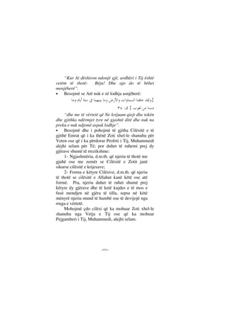 --
“Kur Ai dëshiron ndonjë gjë, urdhëri i Tij është
vetëm të thotë: Bëju! Dhe ajo do të bëhet
menjëherë”.
• Besojmë se Atë nuk e zë lodhja asnjëherë:
}
{:
“dhe me të vërtetë që Ne krijuam qiejt dhe tokën
dhe gjithka ndërmjet tyre në gjashtë ditë dhe nuk na
preku e nuk ndjemë aspak lodhje”.
• Besojmë dhe i pohojmë të gjitha Cilësitë e të
gjithë Emrat që i ka thënë Zoti xhel-le shanuhu për
Veten ose që i ka përdorur Profeti i Tij, Muhammedi
alejhi selam për Të; por duhet të ruhemi prej dy
gjërave shumë të rrezikshme:
1- Ngjashmëria, d.m.th. që njeriu të thotë me
gjuhë ose me zemër se Cilësitë e Zotit janë
sikurse cilësitë e krijesave;
2- Forma e këtyre Cilësive, d.m.th. që njeriu
të thotë se cilësitë e Allahut kanë këtë ose atë
formë. Pra, njeriu duhet të ruhet shumë prej
këtyre dy gjërave dhe të ketë kujdes e të mos e
fusë mendjen në gjëra të tilla, sepse në këtë
mënyrë njeriu mund të humbë ose të devijojë nga
rruga e vërtetë.
Mohojmë çdo cilësi që ka mohuar Zoti xhel-le
shanuhu nga Vetja e Tij ose që ka mohuar
Pejgamberi i Tij, Muhammedi, alejhi selam.
 