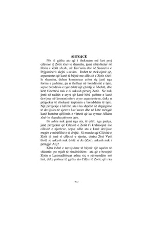 --
SHTOJCË
Për të gjitha ato që i theksuam më lart prej
cilësive të Zotit xhel-le shanuhu, jemi mbështetur në
librin e Zotit xh.sh., në Kur’anin dhe në Sunnetin e
Pejgamberit alejhi s-selam. Duhet të theksojmë që,
argumentet që kanë të bëjnë me cilësitë e Zotit xhel-
le shanuhu, duhen komentuar ashtu siç janë nga
forma e jashtme, pa u thelluar në brendësinë e tyre,
sepse brendësia e tyre është një çështje e fshehtë, dhe
këtë fshehtësi nuk e di askush përveç Zotit. Ne nuk
jemi në radhët e atyre që kanë bërë gabime e kanë
devijuar në komentimin e atyre argumenteve, duke u
përpjekur të zbulojnë kuptimin e brendshëm të tyre.
Një përpjekje e këtillë, ata i ka shpënë në shpjegime
të devijuara të ajeteve kur’anore dhe në këtë mënyrë
kanë humbur qëllimin e vërtetë që ka synuar Allahu
xhel-le shanuhu përmes tyre.
Po ashtu nuk jemi nga ata, të cilët, nga padija,
janë përpjekur që Cilësitë e Zotit t'i krahasojnë me
cilësitë e njerëzve, sepse edhe ata e kanë devijuar
rrugën e mirëfilltë e të drejtë. Si mundet që Cilësitë e
Zotit të jenë si cilësitë e njeriut, derisa Zoti Vetë
thotë se askush nuk është si Ai (Zoti), askush nuk i
përngjet Atij?
Këtu është e nevojshme të bëjmë një sqarim të
shkurtër, po mjaft të rëndësishëm: ata që e besojnë
Zotin e Lartmadhëruar ashtu siç e përmendëm më
lart, duke pohuar të gjitha ato Cilësi të Zotit, që i ka
 