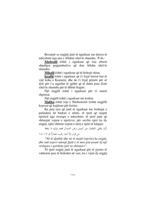 --
Besojmë se engjëjt janë të ngarkuar me detyra të
ndryshme nga ana e Allahut xhel-le shanuhu. P.sh.:
Xhebraili është i ngarkuar që t'ua zbresë
shpalljen pejgamberëve që don Allahu xhel-le
shanuhu.
Mikaili është i ngarkuar që të lëshojë shiun.
Israfili është i ngarkuar që t'i fryjë borisë kur të
vijë koha e Kiametit, dhe do t'i fryjë përsëri për së
dyti për t`u ngjallur të gjithë që të dalin para Zotit
xhel-le shanuhu për të dhënë llogari.
Një engjëll është i ngarkuar për t'i marrë
shpirtrat.
Një engjëll është i ngarkuar me kodrat.
Maliku është roje e Xhehenemit (është engjëlli
kryesor që kujdeset për ferrin).
Ka prej tyre që janë të ngarkuar me foshnjat e
palindura në barkun e nënës, të tjerë që ruajnë
njerëzit nga rreziqet e ndryshme; të tjerë janë që
shënojnë veprat e njerëzve, për secilin njeri ka dy
engjëj, njëri shënon veprat e mira e tjetri të këqijat:
}(())
{
“Në të djathtë dhe në të majtë (njeriu) ka engjëj,
dhe nuk nxjerr ndonjë fjalë e të mos jetë pranë tij një
vëshgues i gatshëm (për ta shënuar)”.
Të tjerë engjëj janë të ngarkuar për të pyetur të
vdekurin pasi të lëshohet në varr, ku i vijnë dy engjëj
 