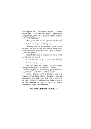 --
dhe e pyesin atë: "Kush është Zoti yt? Cili është
profeti yt? Cila është feja jote?" (Muslimani
përgjigjet të gjitha këtyre pyeteve) ndërsa mohuesi
nuk mund të përgjigjet:
}
{
“Allahu forcon ata që besuan në fjalën e fortë
(të mirë), në jetën e kësaj bote dhe në botën tjetër,
ndërsa mohuesit (mizorët) Allahu i bën të humbur.
Allahu bën ç'të dojë”.
Engjëj të tjerë janë të ngarkuar me ata që hyjnë
ne Xhennet - në parajsë:
}(())
{
“Ata (që hyjnë në Xhennet) do t'i vizitojnë
engjëjt derisa hyjnë në secilën derë. (U thonë) :
"Selamun alejkum, me durimin tuaj gjetët shpëtimin,
sa përfundim i lavdishëm që është ky vend!"
Numri i Engjëjve është i shumtë, e nuk e di
askush përveç Zotit xhel-le shanuhu. Ata që
përmendëm këtu, janë vetëm disa. Engjej në tokë e
në qiej. Pejgamberi, alejhis-selam, na ka treguar se
në çdo pëllëmbë në qiej ka engjëj, të cilët e
adhurojnë Allahun xhel-le shanuhu.
BESIMI NË LIBRAT E SHENJTË
 