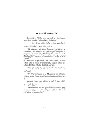 --
BESIMI NË PROFETËT
• Besojmë se Allahu azze ve xhel-le i ka dërguar
njerëzimit profetë (pejgamberë, të dërguar).
}
{
“Të dërguar, që ishin lajmëtarë përgëzues e
kërcënues, në mënyrë që njerëzit pas dërgimit të
profetëve të mos kenë fakte (arsyetim) para Allahut.
Allahu është i pavarur në sundimin e Vet dhe di si të
veprojë”.
• Besojmë se profeti i parë është Nuhu, alejhis-
selam dhe i fundit Muhammedi, alejhis-salatu es-
selam. Për këtë Allahu thotë në Kur’an:
}{
“Ne të frymëzuam ty (o Muhamed) me shpallje
sikur e patëm frymëzuar Nuhun dhe pejgamberët pas
tij”.
}
{
“Muhammedi nuk ka qenë babai i asnjërit prej
burrave tuaj, por ai ishte i dërguar i Allahut dhe vulë
e të gjithë pejgamberëve”.
 