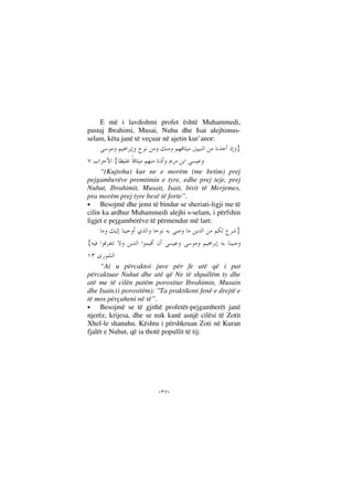 --
E më i lavdishmi profet është Muhammedi,
pastaj Ibrahimi, Musai, Nuhu dhe Isai alejhimus-
selam, këta janë të veçuar në ajetin kur’anor:
}
{
“(Kujtohu) kur ne e morëm (me betim) prej
pejgamberëve premtimin e tyre, edhe prej teje, prej
Nuhut, Ibrahimit, Musait, Isait, birit të Merjemes,
pra morëm prej tyre besë të forte”.
• Besojmë dhe jemi të bindur se sheriati-ligji me të
cilin ka ardhur Muhammedi alejhi s-selam, i përfshin
ligjet e pejgamberëve të përmendur më lart:
}
{
“Ai u përcaktoi juve për fe atë që i pat
përcaktuar Nuhut dhe atë që Ne të shpallëm ty dhe
atë me të cilën patëm porositur Ibrahimin, Musain
dhe Isain.(i porositëm): "Ta praktikoni fenë e drejtë e
të mos përçaheni në të”.
• Besojmë se të gjithë profetët-pejgamberët janë
njerëz, krijesa, dhe se nuk kanë asnjë cilësi të Zotit
Xhel-le shanuhu. Kështu i përshkruan Zoti në Kuran
fjalët e Nuhut, që ia thotë popullit të tij:
 