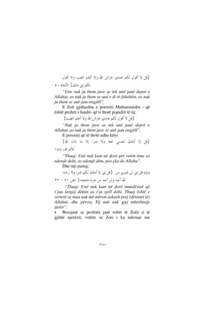 --
}
{
“Une nuk ju them juve se tek unë janë depot e
Allahut, as nuk ju them se unë e di të fshehtën, as nuk
ju them se unë jam engjëll”.
E Zoti gjithashtu e porositi Muhammedin - që
është profeti i fundit- që ti thotë popullit të tij:
}{
“Nuk ju them juve se tek unë janë depot e
Allahut, as nuk ju them juve se unë jam engjëll”.
E porositi që të thotë edhe këto:
}{
“Thuaj: Unë nuk kam në dorë për vetën time as
ndonjë dobi, as ndonjë dëm, pos çka do Allahu”.
Dhe më pastaj:
} (())
{
“Thuaj: Unë nuk kam në dorë mundësinë që
t`jua largoj dëmin as t`ju sjell dobi. Thuaj është e
vërtetë se mua nuk më mbron askush prej (dënimit të)
Allahut, dhe përveç Tij unë nuk gjej mbështetje
tjetër”.
• Besojmë se profetët janë robër të Zotit si të
gjithë njerëzit, vetëm se Zoti i ka nderuar me
 