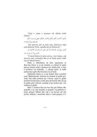 --
“Feja e vetme e pranuar tek Allahu është
Islami”.
}
{
“Sot përsosa për ju fenë tuaj, plotësova ndaj
jush dhuntinë Time, zgjodha për ju Islamin fe”.
}
{
“E kush kërkon fe tjetër përveç fesë islame, atij
kurrsesi nuk i pranohet dhe ai në botën tjetër është
nga të shkatërruarit”.
Duke u mbështetur në këto argumente të
Kur’anit themi se ai që mendon se ndonjë fe tjetër
përveç Islamit është e pranuar tek Allahu psh. si feja
e krishtere ose hebraike , e ndonjë tjetër, ai është
pabesimtar-qafir dhe besimin e ka të kotë.
Gjithashtu themi se, ai që mohon fenë e profetit
tonë, Muhammedit- Islamin, ka mohuar të gjithë pro-
fetët, bile edhe profetin që e beson, sepse të gjithe
profetët frymëzimin e kanë prej një burimi dhe ata që
të gjithë janë vëllezër, prandaj ai që mohon një, i ka
mohuar të gjithë.
Këtë e vërteton Kur’ani kur flet për Nuhun dhe
popullin e tij. Aty tregohet se populli i tij përderisa e
kanë gënjyer Nuhun dhe nuk e ka besuar atë për
profet, atëherë, i numrohet sikur t i ketë genjyer e t`i
 