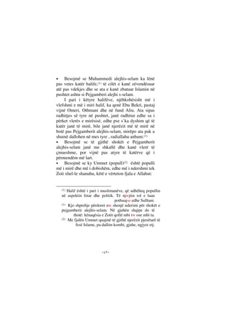 --
• Besojmë se Muhammedi alejhis-selam ka lënë
pas vetes katër halife,(1) të cilët e kanë zëvendësuar
atë pas vdekjes dhe se ata e kanë zbatuar Islamin në
pushtet ashtu si Pejgamberi alejhi s-selam.
I pari i këtyre halifëve, njëhkohësisht më i
vlefshmi e më i miri halif, ka qenë Ebu Bekri, pastaj
vijnë Omeri, Othmani dhe në fund Aliu. Ata sipas
radhitjes së tyre në pushtet, janë radhitur edhe sa i
përket vlerës e mirësisë, edhe pse s`ka dyshim që të
katër janë të mirë, bile janë njerëzit më të mirë në
botë pas Pejgamberit alejhis-selam, mirëpo ata pak a
shumë dallohen në mes tyre , radiallahu anhum.(1)
• Besojmë se të gjithë shokët e Pejgamberit
alejhis-selam janë me shkallë dhe kanë vlerë të
çmueshme, por vijnë pas atyre të katërve që i
përmendëm më lart.
• Besojmë se ky Ummet (popull)(2) është populli
më i mirë dhe më i dobishëm, edhe më i ndershmi tek
Zoti xhel-le shanuhu, këtë e vërteton fjala e Allahut:
(1) Halif është i pari i muslimanëve, që udhëheq popullin
në aspektin fetar dhe politik. Të njwjtin rol e luan
pothuajse edhe Sulltani.
(1) Kjo shprehje përdoret nw shenjë nderimi për shokët e
pejgamberit alejhis-selam. Në gjuhën shqipe do të
thotë: kënaqësia e Zotit qoftë mbi tw ose mbi ta.
(2) Me fjalën Ummet quajmë të gjithë njerëzit pjesëtarë të
fesë Islame, pa dallim kombi, gjuhe, ngjyre etj.
 