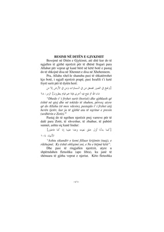 --
BESIMI NË DITËN E GJYKIMIT
Besojmë në Ditën e Gjykimit, atë ditë kur do të
ngjallen të gjithë njerëzit për të dhënë llogari para
Allahut për veprat që kanë bërë në këtë botë e pastaj
do të shkojnë disa në Xhennet e disa në Xhehennem.
Pra, Allahu xhel-le shanuhu pasi të shkatërrohet
kjo botë, i ngjall njerëzit prapë, pasi Israfili t’i ketë
fryrë surit për të dytën herë.
}
{:
“Dhedo t' i fryhet surit (borisë) dhe gjthkush që
është në qiej dhe në tokëdo të shuhen, përveç atyre
që do Allahu (të mos vdesin), pastajdo t' i fryhet atij
herën tjetër, kur ja të gjithë ata të ngritur e presin
(urdhërin e Zotit)."
Pastaj do të ngrihen njerëzit prej varreve për të
dalë para Zotit, të xhveshur, të zbathur, të pabërë
sunnet, ashtu siç kanë lindur:
}{
“Ashtu sikundër e kemi filluar krijimin (tuaj), e
rikthejmë. Ky është obligimi yni, e Ne e bëjmë këtë”.
Dhe pasi të ringjallen njerëzit, atyre u
shpërndahen fletushka (apo libra), ku janë të
shënuara të gjitha veprat e njeriut. Këto fletushka
 