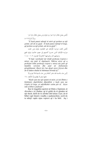 --
}(())
{
“E kush punoi ndonjë të mirë që peshon sa një
grimë, atë do ta gjejë. E kush punoi ndonjë të keqe,
që peshon sa një grimë, atë do ta gjejë”.
}(())
(())
{
“E kujt i peshojnë më rëndë peshorja (veprat e
mira), ata janë të shpëtuarit. Ndërsa atyre që u
peshojnë lehtë peshorja (veprat e mira) ata janë që
humbën vetveten dhe janë në xhehennem
përgjithmonë. Zjarri do t'ua djegë atyre fytyrat dhe
do të duken shumë të shëmtuar brenda tij”.
}
{
“Kush vjen me një (punë) të mirë, ai (në Ditën e
Gjykimit) shpërblehet dhjetëfish, e kush vjen me
(vepër) të keqe, ai ndëshkohet vetëm për të. Atyre
nuk u bëhet e padrejtë”.
Kur të ringjallen njerëzit në Ditën e Gjykimit, të
zhveshur e të zbathur, që të gjithë do të gjenden në
një shesh, dielli do t'u afrohet mbi kokat e tyre, do të
bëhet vapë shumë e madhe, e padurueshme, secili do
ta ndiejë vapën sipas veprave që i ka bërë. Aq i
 